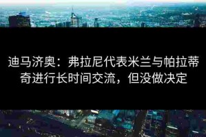 迪马济奥：弗拉尼代表米兰与帕拉蒂奇进行长时间交流，但没做决定