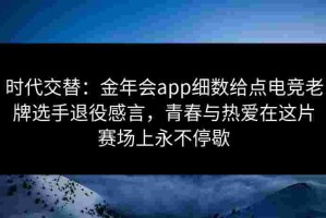 时代交替：金年会app细数给点电竞老牌选手退役感言，青春与热爱在这片赛场上永不停歇
