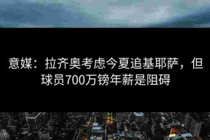 意媒：拉齐奥考虑今夏追基耶萨，但球员700万镑年薪是阻碍
