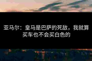 亚马尔：皇马是巴萨的死敌，我就算买车也不会买白色的