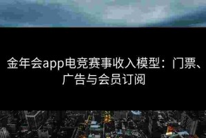 金年会app电竞赛事收入模型：门票、广告与会员订阅