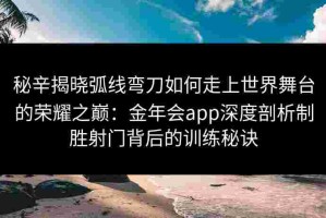 秘辛揭晓弧线弯刀如何走上世界舞台的荣耀之巅：金年会app深度剖析制胜射门背后的训练秘诀