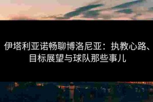 伊塔利亚诺畅聊博洛尼亚：执教心路、目标展望与球队那些事儿