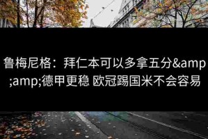鲁梅尼格：拜仁本可以多拿五分&amp;德甲更稳 欧冠踢国米不会容易