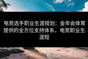 电竞选手职业生涯规划：金年会体育提供的全方位支持体系，电竞职业生涯短