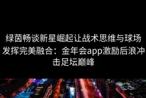 绿茵畅谈新星崛起让战术思维与球场发挥完美融合：金年会app激励后浪冲击足坛巅峰