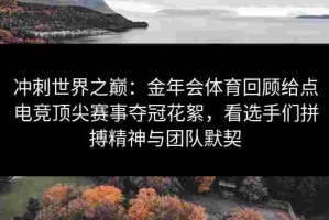 冲刺世界之巅：金年会体育回顾给点电竞顶尖赛事夺冠花絮，看选手们拼搏精神与团队默契