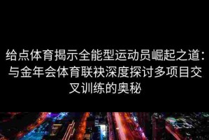 给点体育揭示全能型运动员崛起之道：与金年会体育联袂深度探讨多项目交叉训练的奥秘
