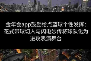 金年会app鼓励给点蓝球个性发挥：花式带球切入与闪电妙传将球队化为进攻表演舞台