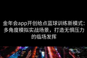 金年会app开创给点蓝球训练新模式：多角度模拟实战场景，打造无惧压力的临场发挥