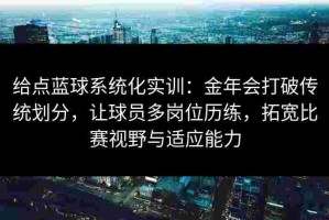 给点蓝球系统化实训：金年会打破传统划分，让球员多岗位历练，拓宽比赛视野与适应能力