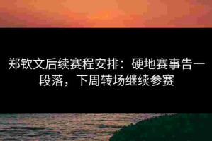 郑钦文后续赛程安排：硬地赛事告一段落，下周转场继续参赛