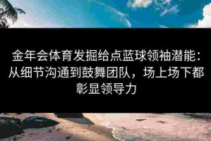 金年会体育发掘给点蓝球领袖潜能：从细节沟通到鼓舞团队，场上场下都彰显领导力