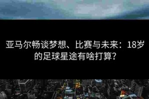 亚马尔畅谈梦想、比赛与未来：18岁的足球星途有啥打算？