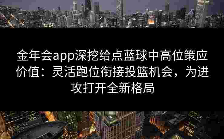 金年会app深挖给点蓝球中高位策应价值：灵活跑位衔接投篮机会，为进攻打开全新格局