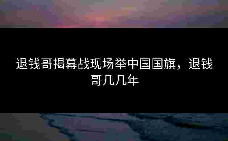 退钱哥揭幕战现场举中国国旗,退钱哥几几年 退钱哥揭幕战现场举中国国旗,退钱哥几几年