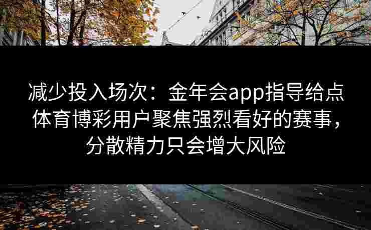 减少投入场次:金年会app指导给点体育博彩用户聚焦强烈看好的赛事,分散精力只会增大风险 减少投入场次:金年会app指导给点体育博彩用户聚焦强烈看好的赛事,分散精力只会增大风险