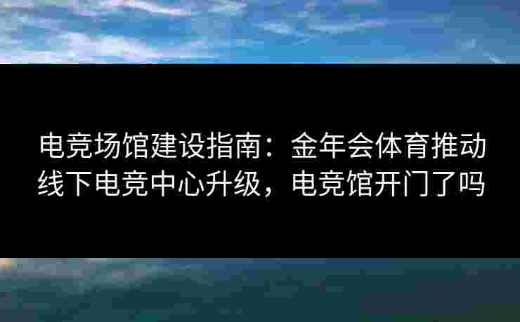 电竞场馆建设指南:金年会体育推动线下电竞中心升级,电竞馆开门了吗 电竞场馆建设指南:金年会体育推动线下电竞中心升级,电竞馆开门了吗