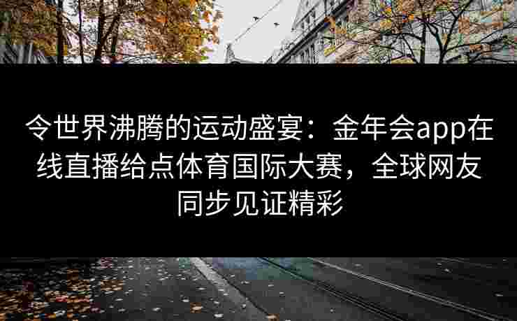 令世界沸腾的运动盛宴:金年会app在线直播给点体育国际大赛,全球网友同步见证精彩 令世界沸腾的运动盛宴:金年会app在线直播给点体育国际大赛,全球网友同步见证精彩