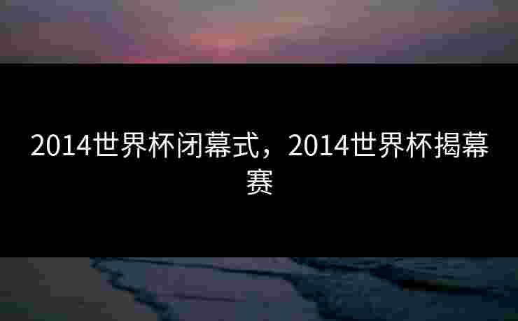 2014世界杯闭幕式,2014世界杯揭幕赛 2014世界杯闭幕式,2014世界杯揭幕赛