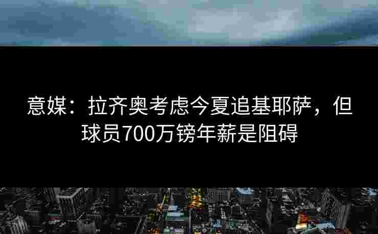 意媒:拉齐奥考虑今夏追基耶萨,但球员700万镑年薪是阻碍 意媒:拉齐奥考虑今夏追基耶萨,但球员700万镑年薪是阻碍