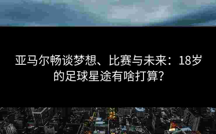 亚马尔畅谈梦想、比赛与未来:18岁的足球星途有啥打算? 亚马尔畅谈梦想、比赛与未来:18岁的足球星途有啥打算?