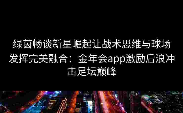绿茵畅谈新星崛起让战术思维与球场发挥完美融合:金年会app激励后浪冲击足坛巅峰 绿茵畅谈新星崛起让战术思维与球场发挥完美融合:金年会app激励后浪冲击足坛巅峰