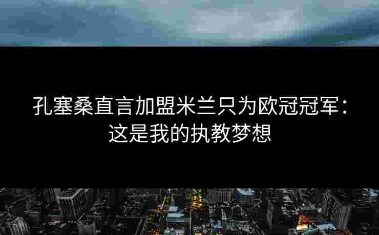 孔塞桑直言加盟米兰只为欧冠冠军:这是我的执教梦想 孔塞桑直言加盟米兰只为欧冠冠军:这是我的执教梦想