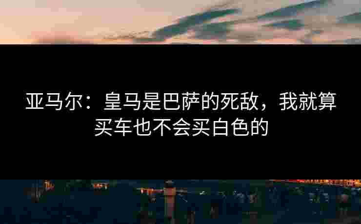 亚马尔:皇马是巴萨的死敌,我就算买车也不会买白色的 亚马尔:皇马是巴萨的死敌,我就算买车也不会买白色的