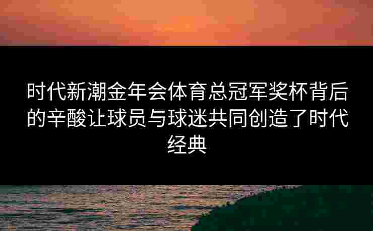 时代新潮金年会体育总冠军奖杯背后的辛酸让球员与球迷共同创造了时代经典 时代新潮金年会体育总冠军奖杯背后的辛酸让球员与球迷共同创造了时代经典