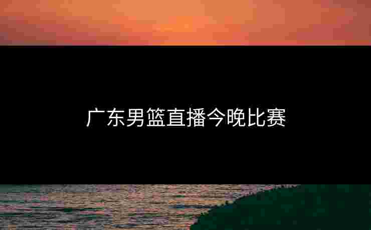 广东男篮直播今晚比赛 广东男篮直播今晚比赛