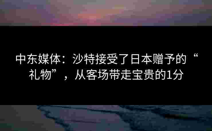 中东媒体:沙特接受了日本赠予的“礼物”,从客场带走宝贵的1分 中东媒体:沙特接受了日本赠予的“礼物”,从客场带走宝贵的1分