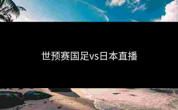 世预赛国足vs日本直播 世预赛国足vs日本直播