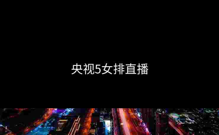 央视5女排直播 央视5女排直播